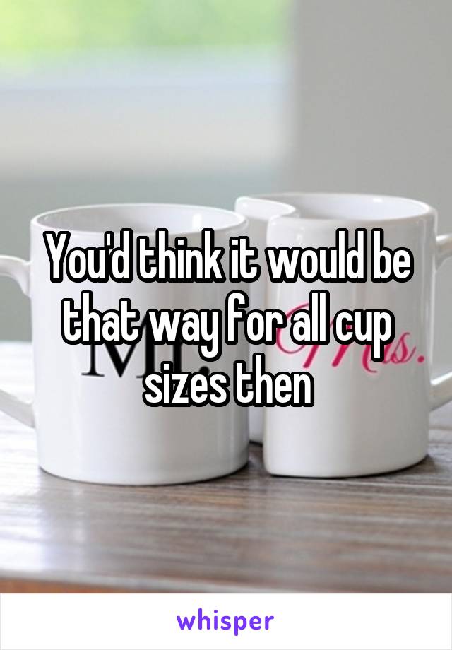 You'd think it would be that way for all cup sizes then