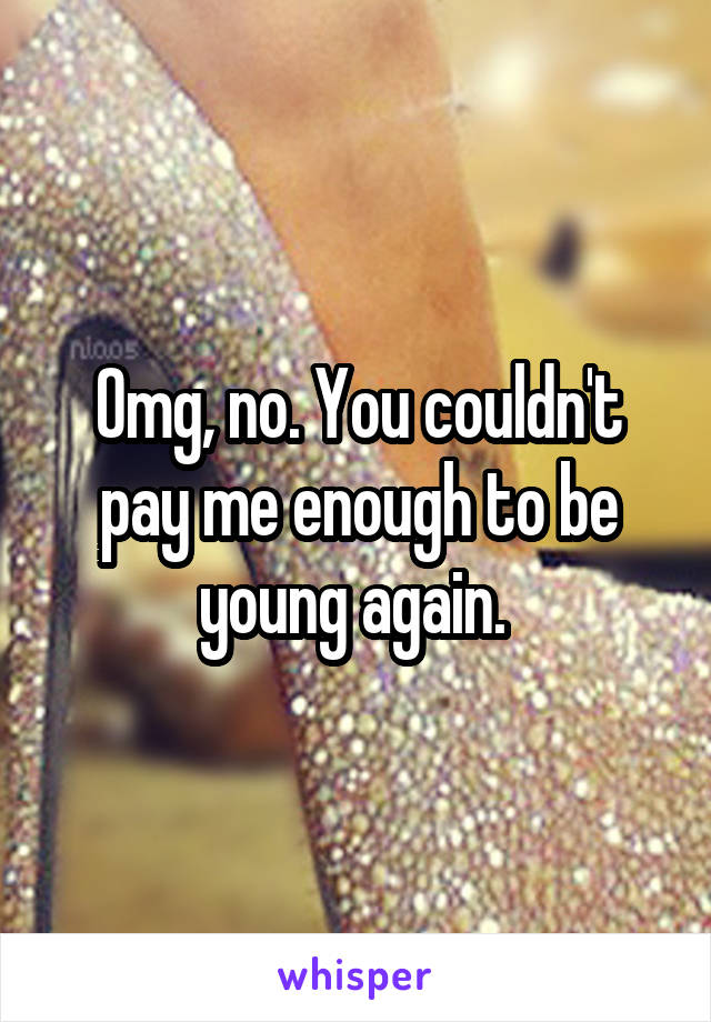 Omg, no. You couldn't pay me enough to be young again. 