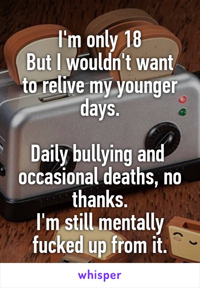 I'm only 18
But I wouldn't want to relive my younger days.

Daily bullying and  occasional deaths, no thanks.
I'm still mentally fucked up from it.