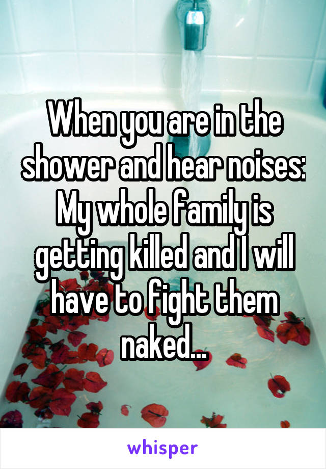 When you are in the shower and hear noises: My whole family is getting killed and I will have to fight them naked...