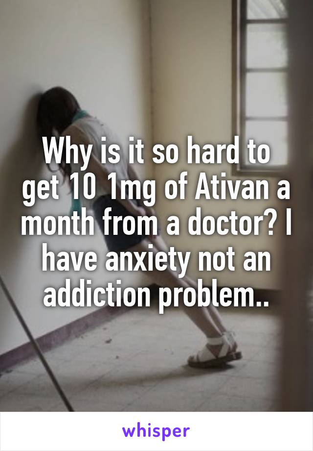 Why is it so hard to get 10 1mg of Ativan a month from a doctor? I have anxiety not an addiction problem..