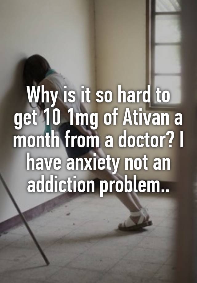 Why is it so hard to get 10 1mg of Ativan a month from a doctor? I have anxiety not an addiction problem..