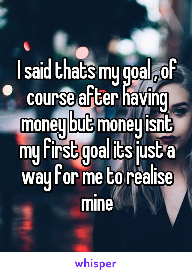 I said thats my goal , of course after having money but money isnt my first goal its just a way for me to realise mine