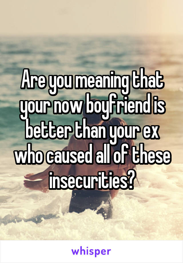 Are you meaning that your now boyfriend is better than your ex who caused all of these insecurities?