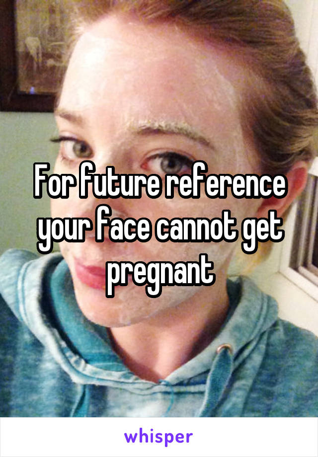 For future reference your face cannot get pregnant