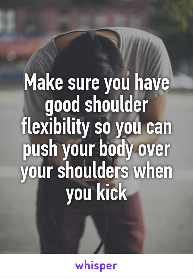Make sure you have good shoulder flexibility so you can push your body over your shoulders when you kick