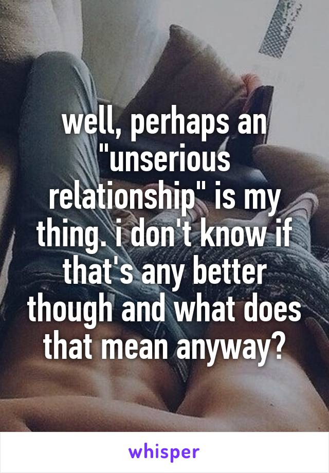 well, perhaps an "unserious relationship" is my thing. i don't know if that's any better though and what does that mean anyway?