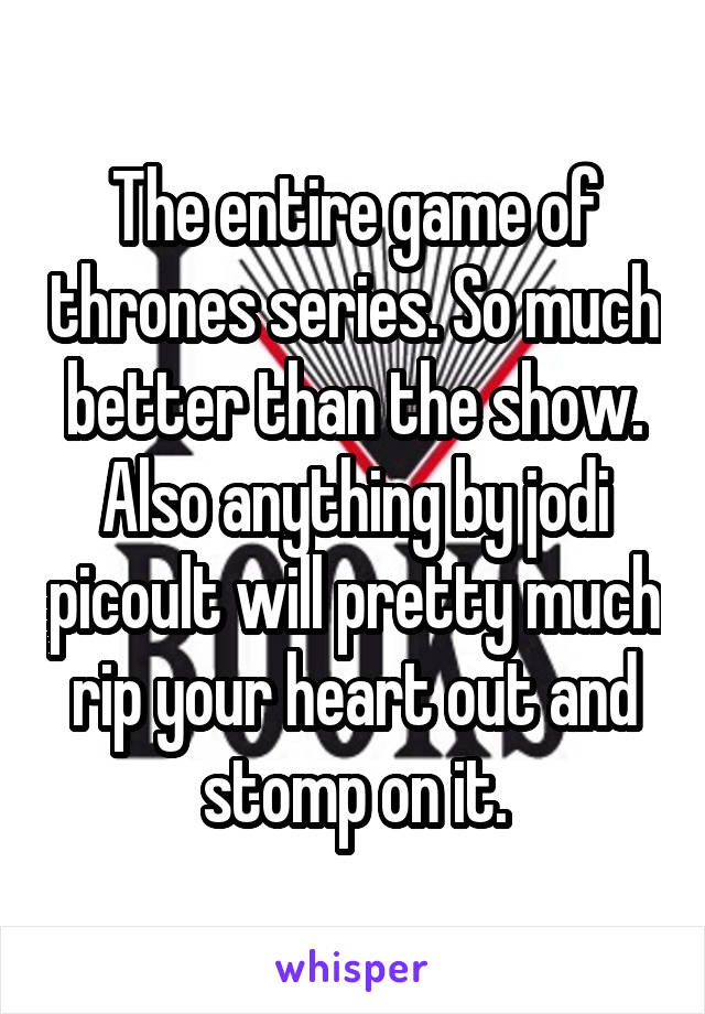 The entire game of thrones series. So much better than the show. Also anything by jodi picoult will pretty much rip your heart out and stomp on it.