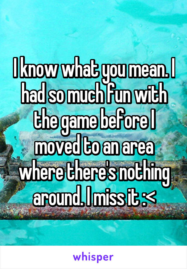 I know what you mean. I had so much fun with the game before I moved to an area where there's nothing around. I miss it :<