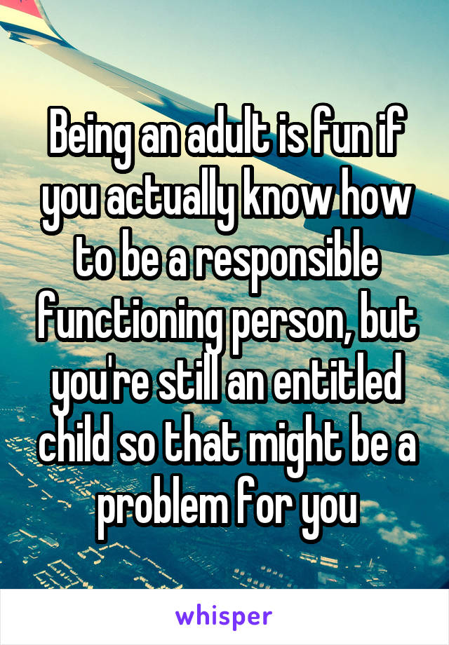 Being an adult is fun if you actually know how to be a responsible functioning person, but you're still an entitled child so that might be a problem for you