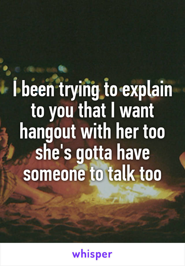 I been trying to explain to you that I want hangout with her too she's gotta have someone to talk too