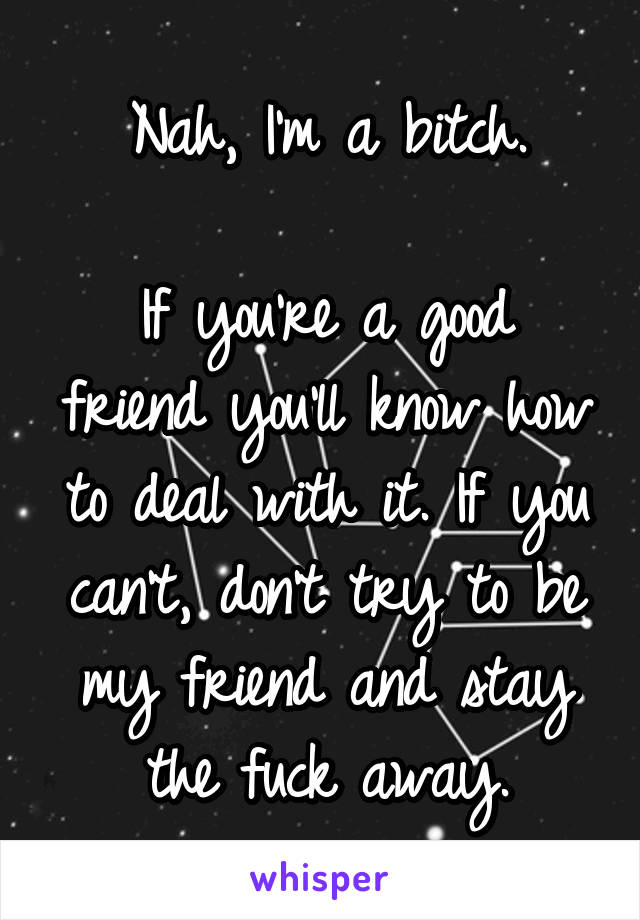 Nah, I'm a bitch.

If you're a good friend you'll know how to deal with it. If you can't, don't try to be my friend and stay the fuck away.