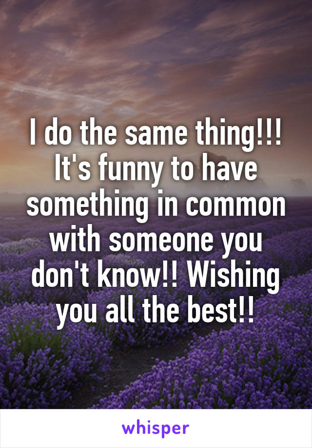 I do the same thing!!! It's funny to have something in common with someone you don't know!! Wishing you all the best!!