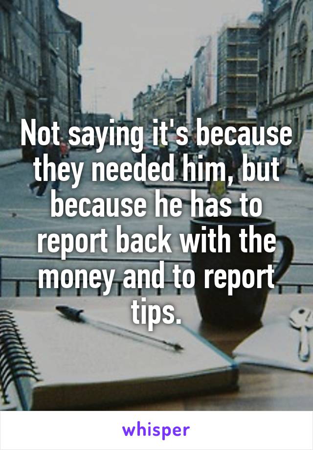 Not saying it's because they needed him, but because he has to report back with the money and to report tips.