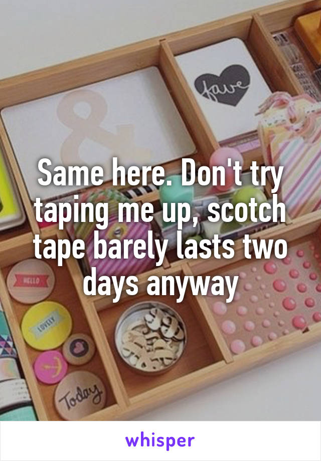 Same here. Don't try taping me up, scotch tape barely lasts two days anyway