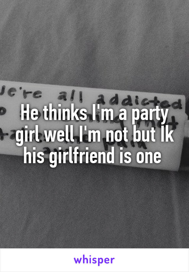 He thinks I'm a party girl well I'm not but Ik his girlfriend is one 