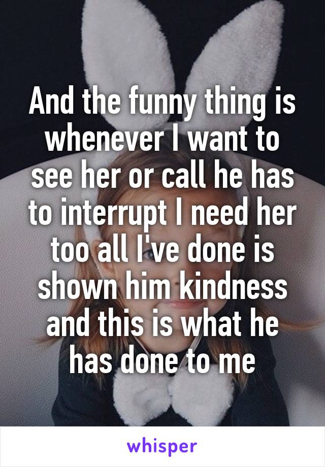 And the funny thing is whenever I want to see her or call he has to interrupt I need her too all I've done is shown him kindness and this is what he has done to me