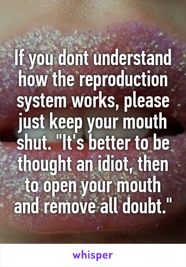If you dont understand how the reproduction system works, please just keep your mouth shut. "It's better to be thought an idiot, then to open your mouth and remove all doubt."
