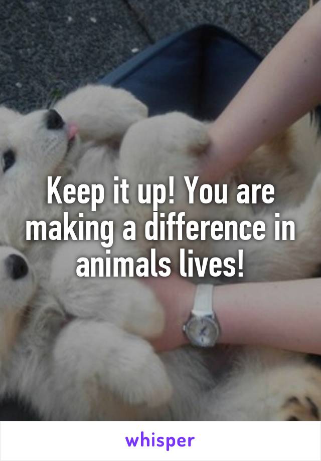 Keep it up! You are making a difference in animals lives!
