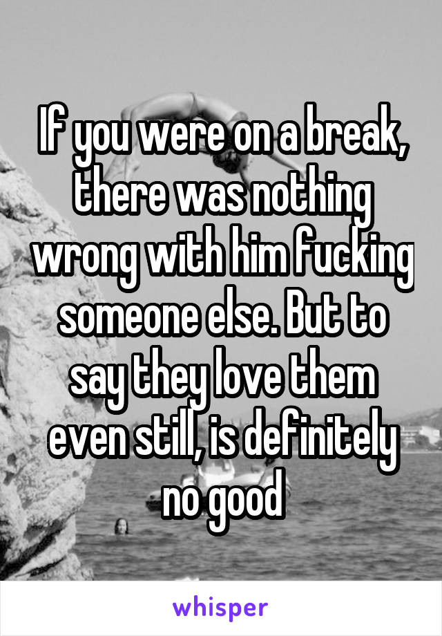 If you were on a break, there was nothing wrong with him fucking someone else. But to say they love them even still, is definitely no good