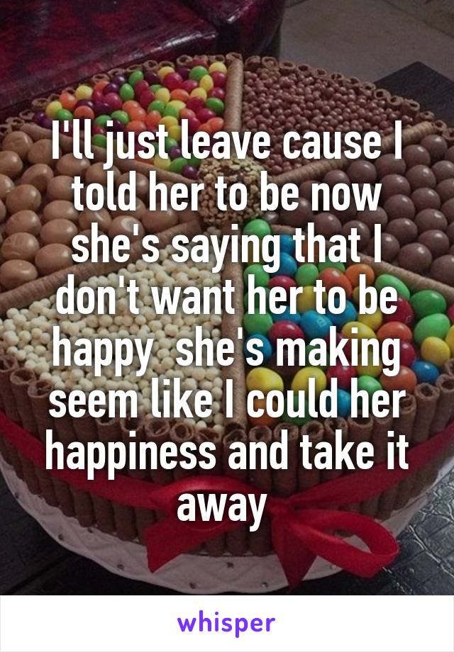 I'll just leave cause I told her to be now she's saying that I don't want her to be happy  she's making seem like I could her happiness and take it away 