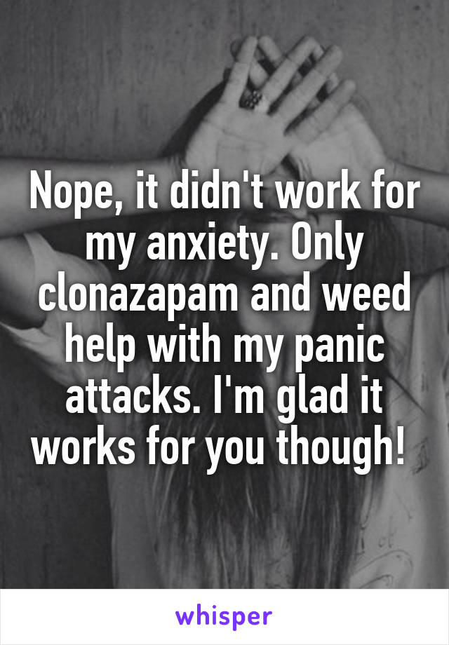Nope, it didn't work for my anxiety. Only clonazapam and weed help with my panic attacks. I'm glad it works for you though! 