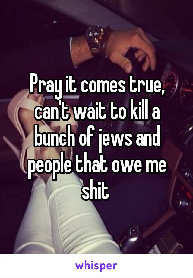 Pray it comes true, can't wait to kill a bunch of jews and people that owe me shit 