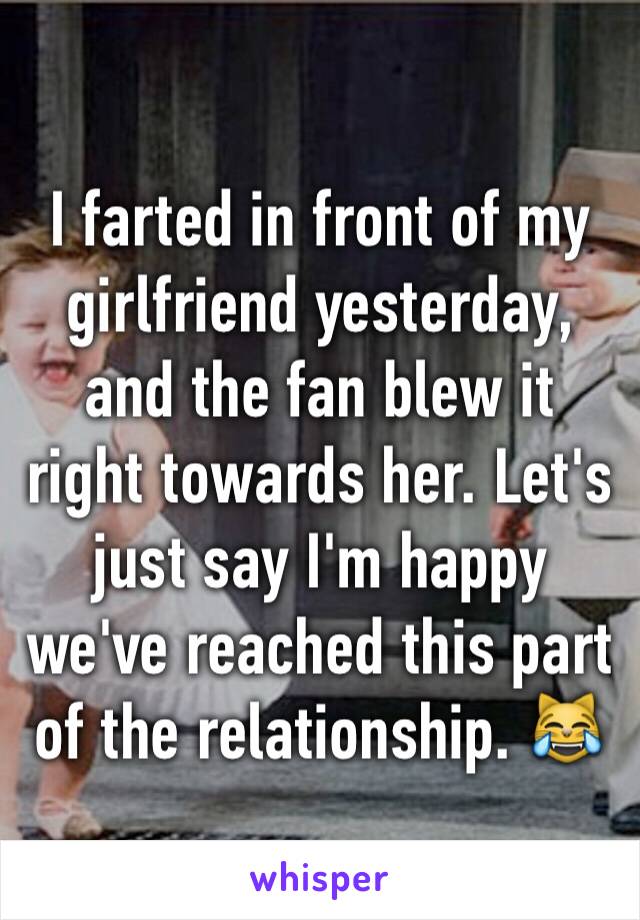 I farted in front of my girlfriend yesterday, and the fan blew it right towards her. Let's just say I'm happy we've reached this part of the relationship. 😹