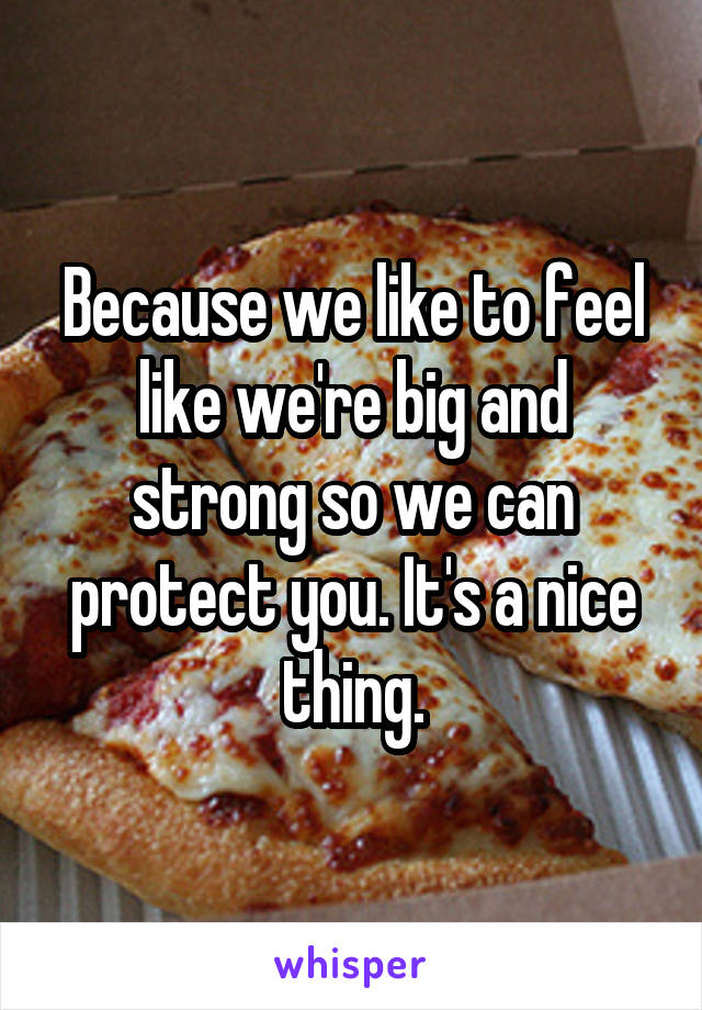 Because we like to feel like we're big and strong so we can protect you. It's a nice thing.