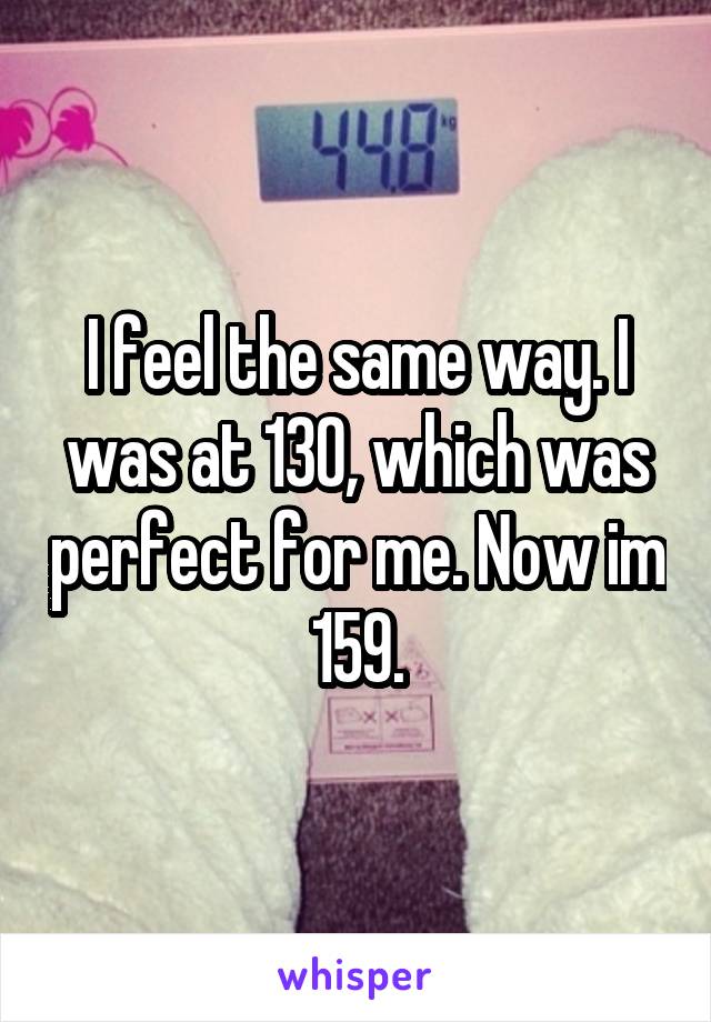 I feel the same way. I was at 130, which was perfect for me. Now im 159.