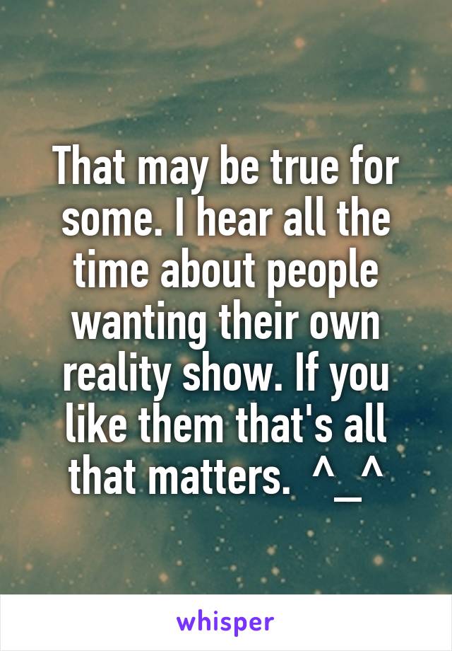 That may be true for some. I hear all the time about people wanting their own reality show. If you like them that's all that matters.  ^_^