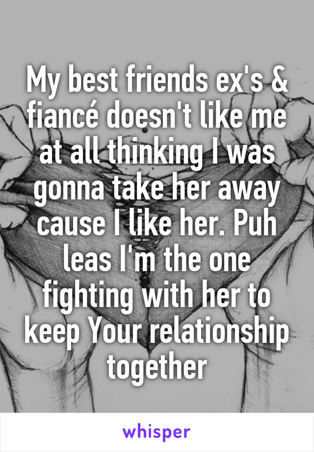 My best friends ex's & fiancé doesn't like me at all thinking I was gonna take her away cause I like her. Puh leas I'm the one fighting with her to keep Your relationship together