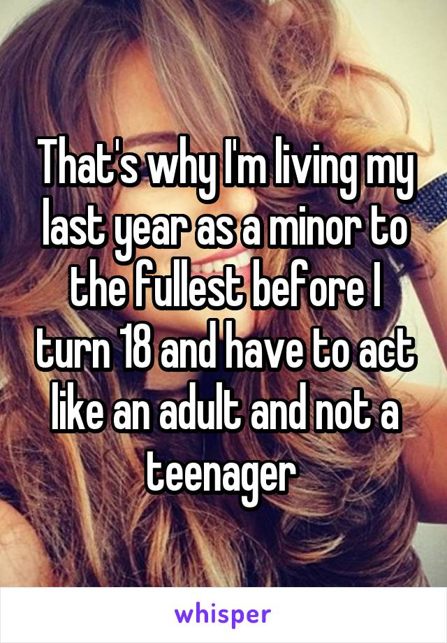 That's why I'm living my last year as a minor to the fullest before I turn 18 and have to act like an adult and not a teenager 