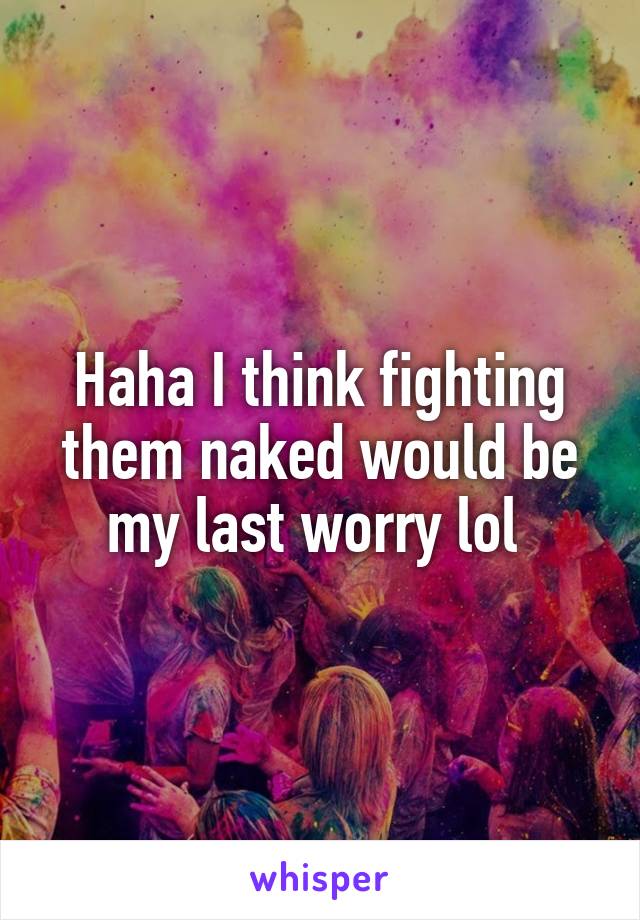 Haha I think fighting them naked would be my last worry lol 
