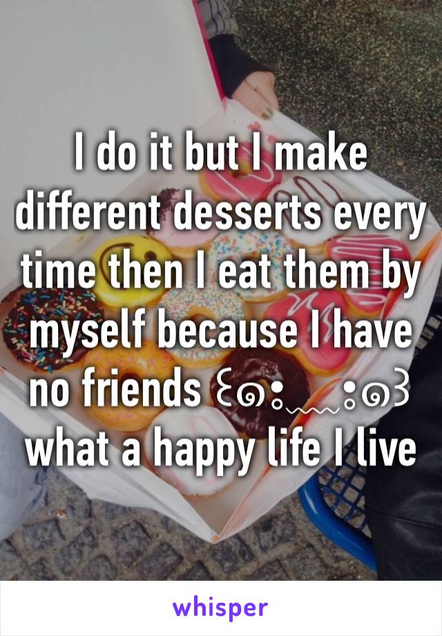 I do it but I make different desserts every time then I eat them by myself because I have no friends ꒰๑•̥﹏•̥๑꒱ what a happy life I live 