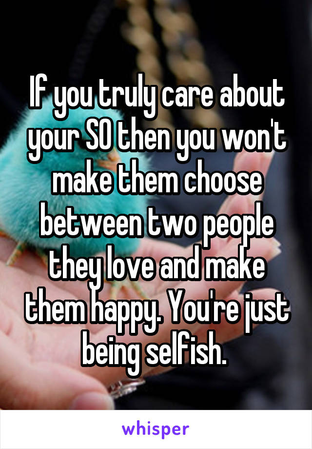 If you truly care about your SO then you won't make them choose between two people they love and make them happy. You're just being selfish. 