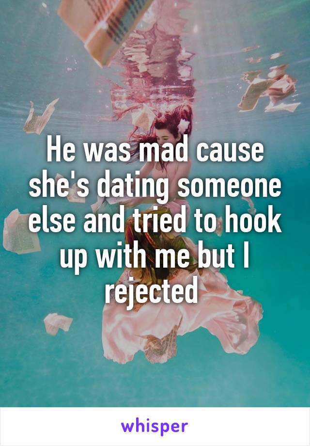 He was mad cause she's dating someone else and tried to hook up with me but I rejected 