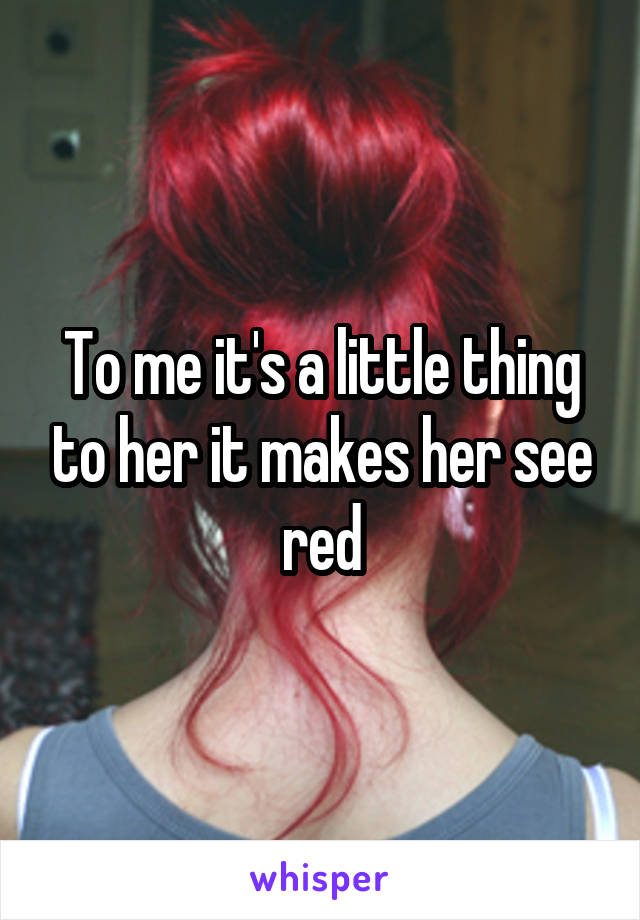 To me it's a little thing to her it makes her see red