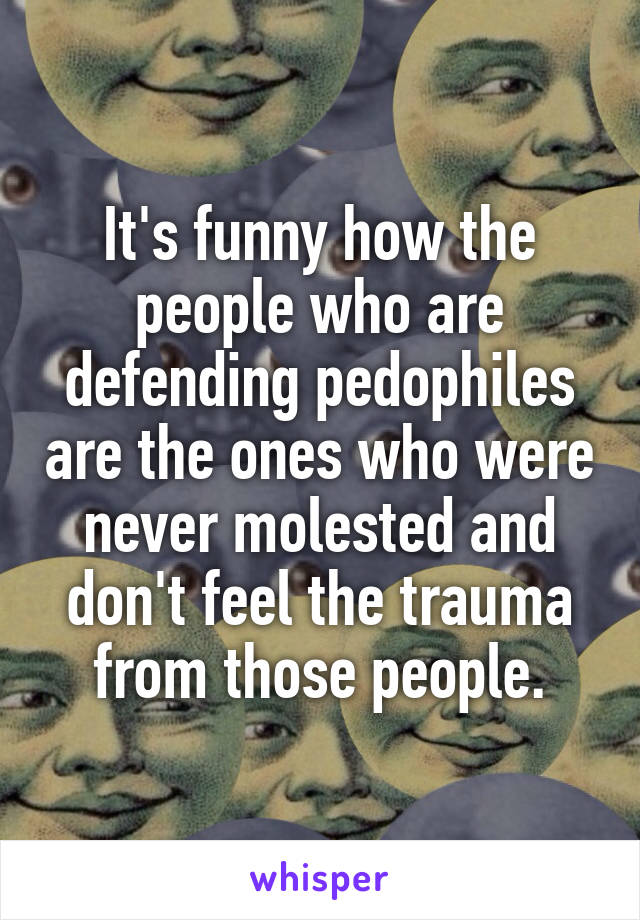 It's funny how the people who are defending pedophiles are the ones who were never molested and don't feel the trauma from those people.