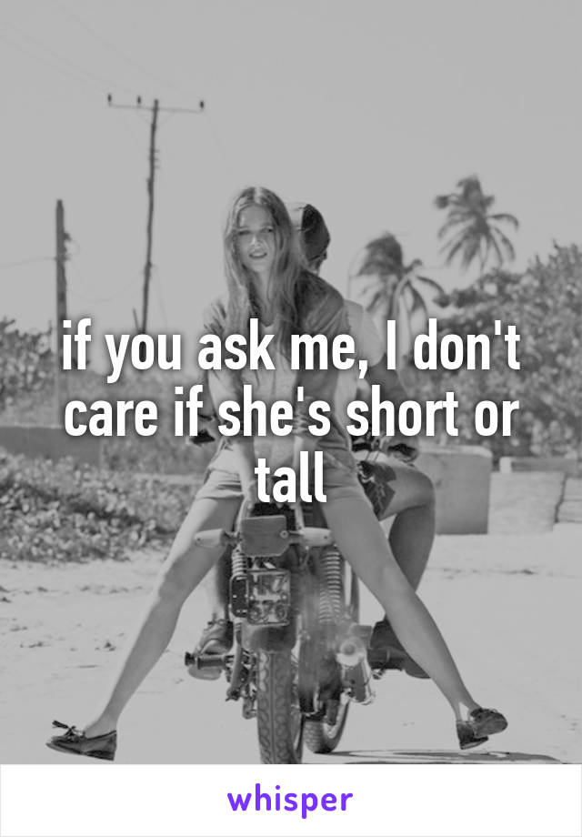 if you ask me, I don't care if she's short or tall