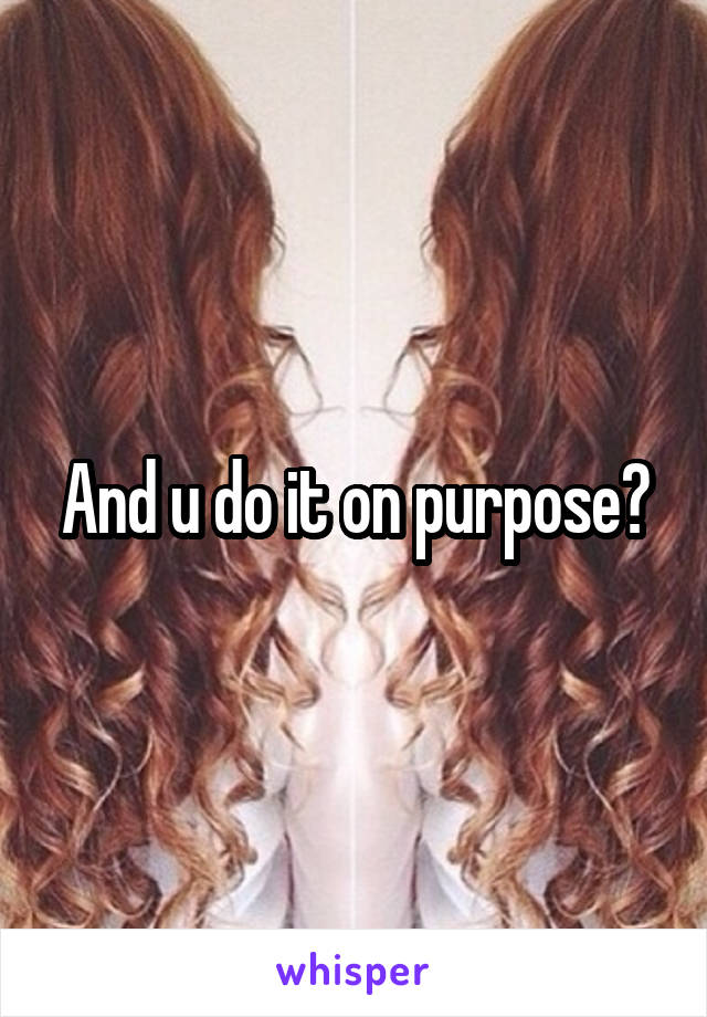 And u do it on purpose?