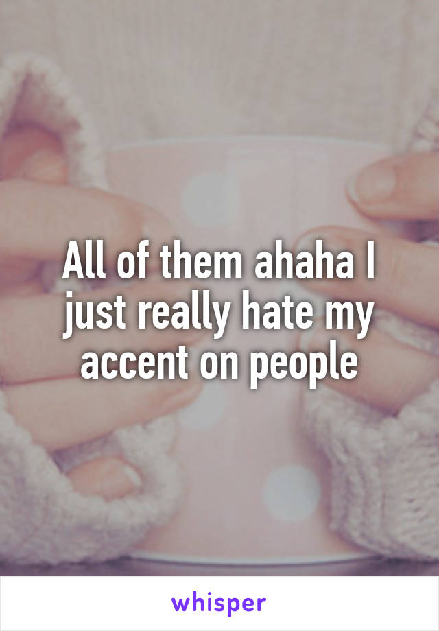 All of them ahaha I just really hate my accent on people