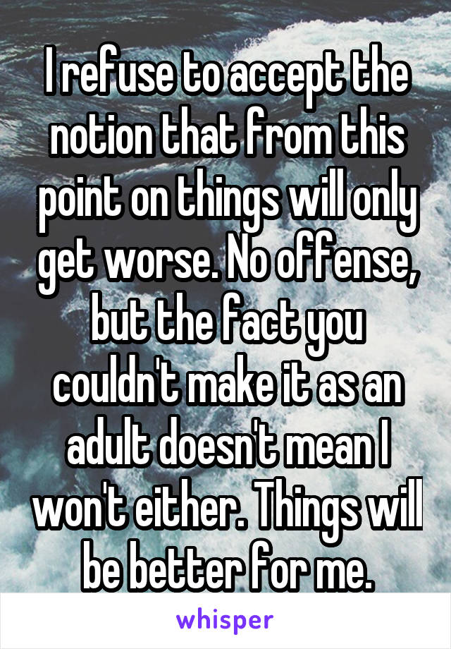 I refuse to accept the notion that from this point on things will only get worse. No offense, but the fact you couldn't make it as an adult doesn't mean I won't either. Things will be better for me.