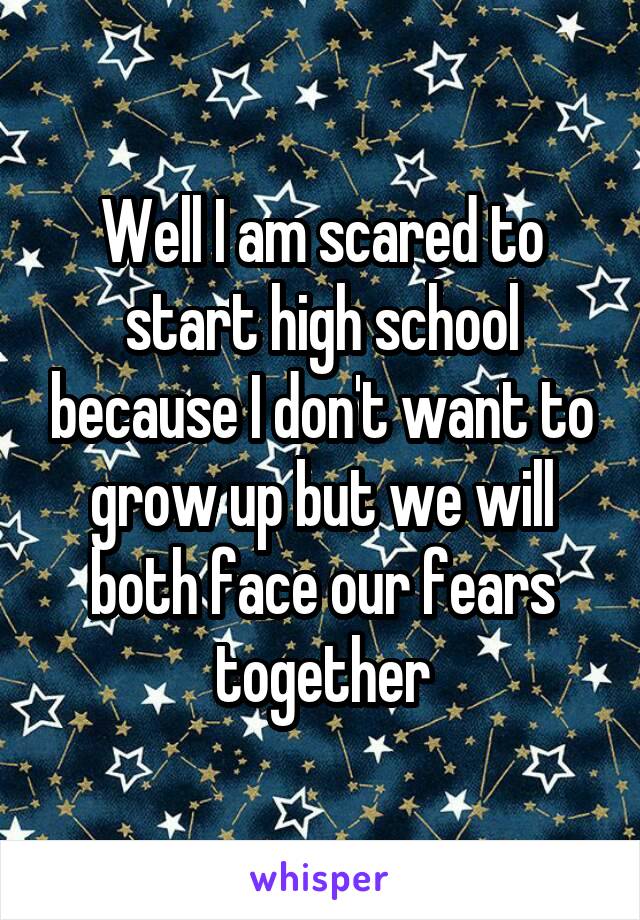 Well I am scared to start high school because I don't want to grow up but we will both face our fears together
