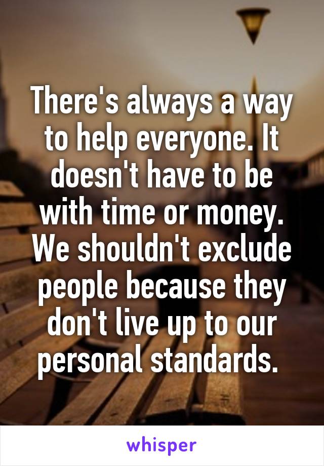 There's always a way to help everyone. It doesn't have to be with time or money. We shouldn't exclude people because they don't live up to our personal standards. 