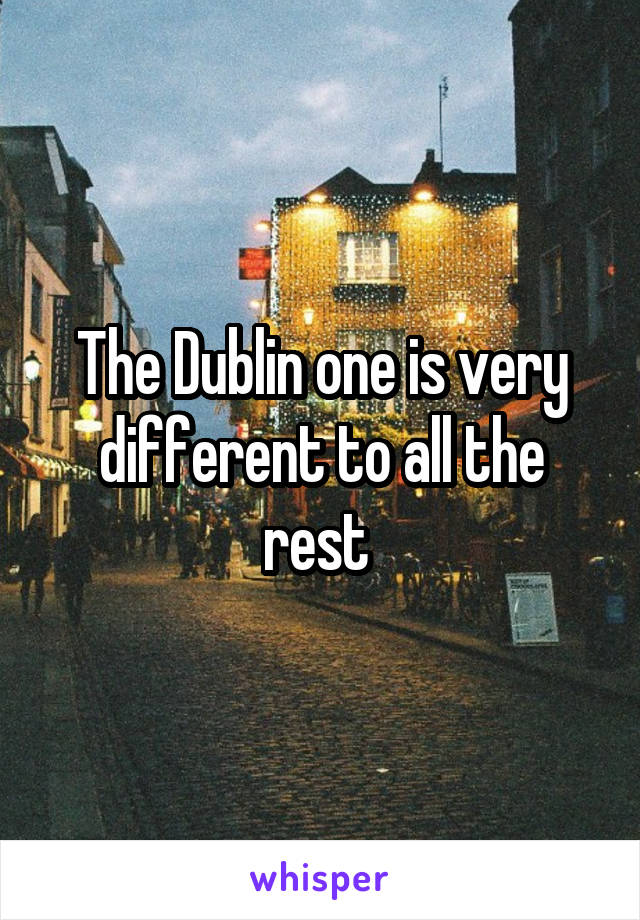 The Dublin one is very different to all the rest 