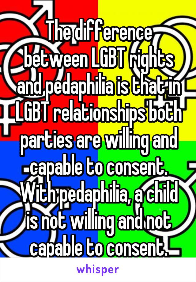 The difference between LGBT rights and pedaphilia is that in LGBT relationships both parties are willing and capable to consent. With pedaphilia, a child is not willing and not capable to consent.