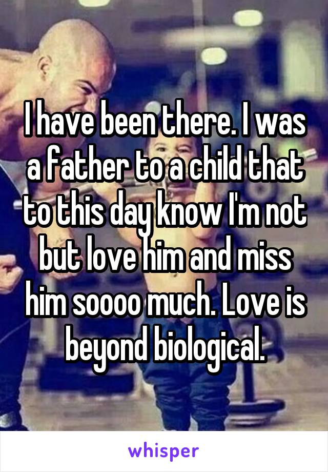 I have been there. I was a father to a child that to this day know I'm not but love him and miss him soooo much. Love is beyond biological.
