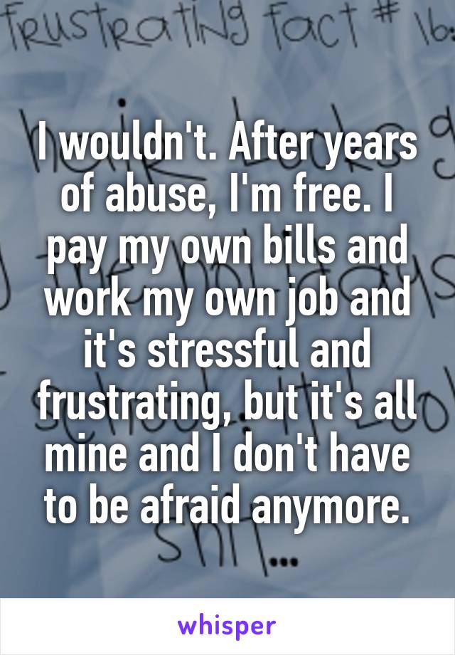 I wouldn't. After years of abuse, I'm free. I pay my own bills and work my own job and it's stressful and frustrating, but it's all mine and I don't have to be afraid anymore.