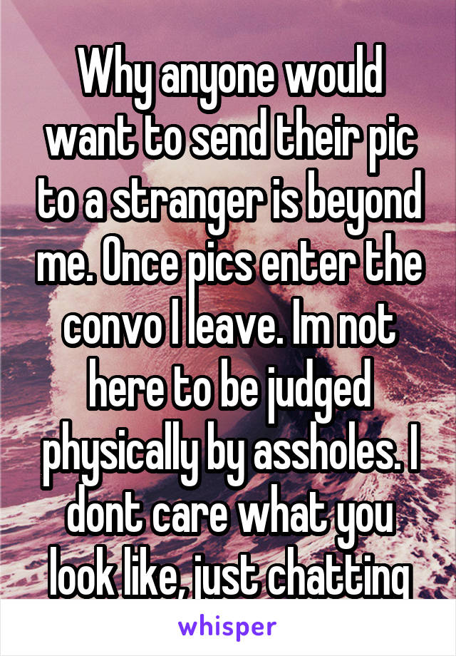 Why anyone would want to send their pic to a stranger is beyond me. Once pics enter the convo I leave. Im not here to be judged physically by assholes. I dont care what you look like, just chatting